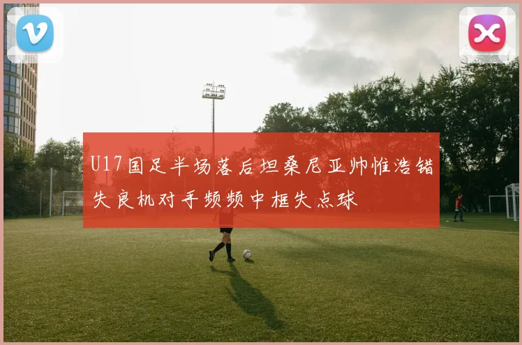 U17国足半场落后坦桑尼亚帅惟浩错失良机对手频频中框失点球