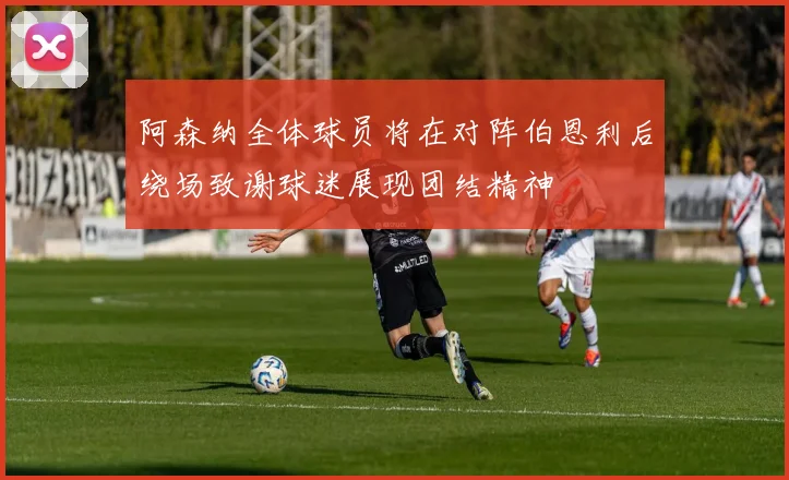 阿森纳全体球员将在对阵伯恩利后绕场致谢球迷展现团结精神