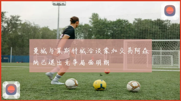 曼城与莱斯特城洽谈蒙加交易阿森纳已退出竞争局面明朗
