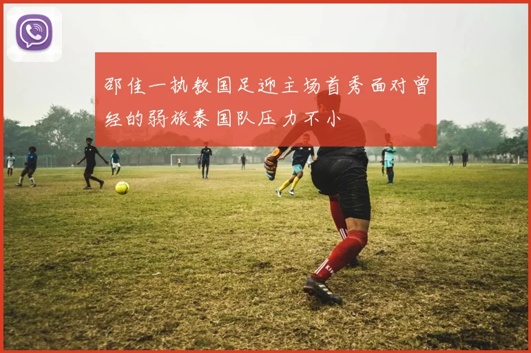 邵佳一执教国足迎主场首秀面对曾经的弱旅泰国队压力不小