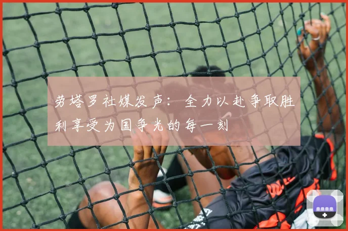 劳塔罗社媒发声：全力以赴争取胜利享受为国争光的每一刻
