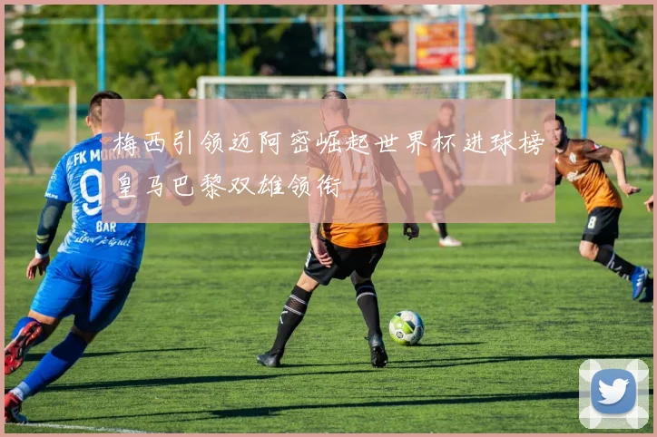 梅西引领迈阿密崛起世界杯进球榜皇马巴黎双雄领衔
