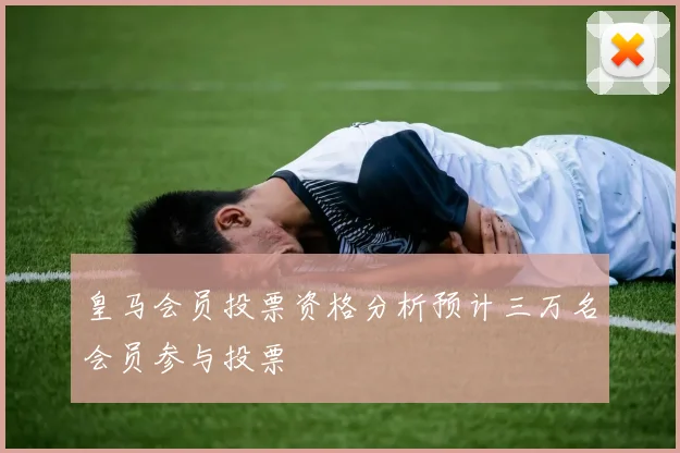皇马会员投票资格分析预计三万名会员参与投票