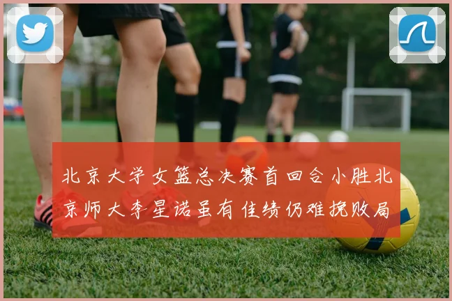 北京大学女篮总决赛首回合小胜北京师大李星诺虽有佳绩仍难挽败局