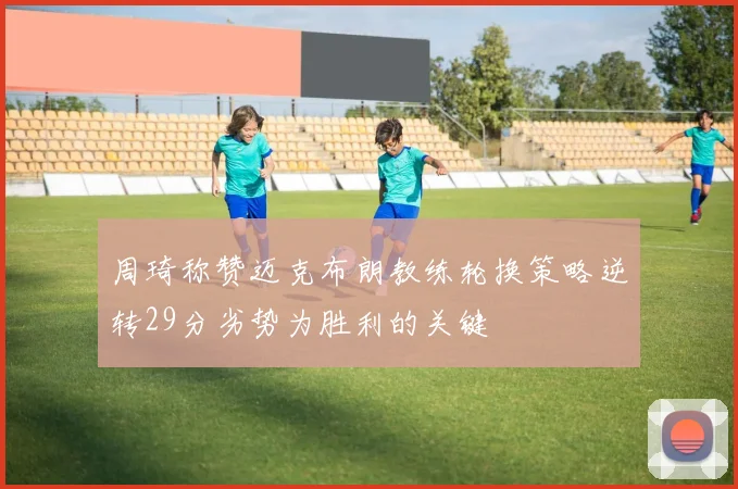 周琦称赞迈克布朗教练轮换策略逆转29分劣势为胜利的关键