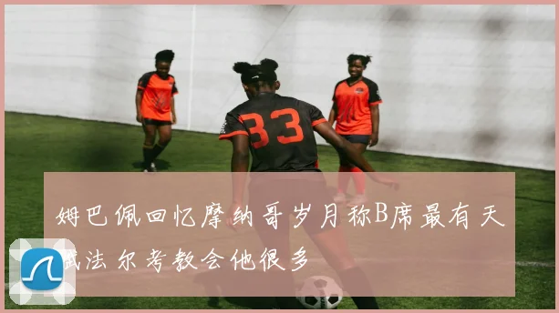 姆巴佩回忆摩纳哥岁月称B席最有天赋法尔考教会他很多