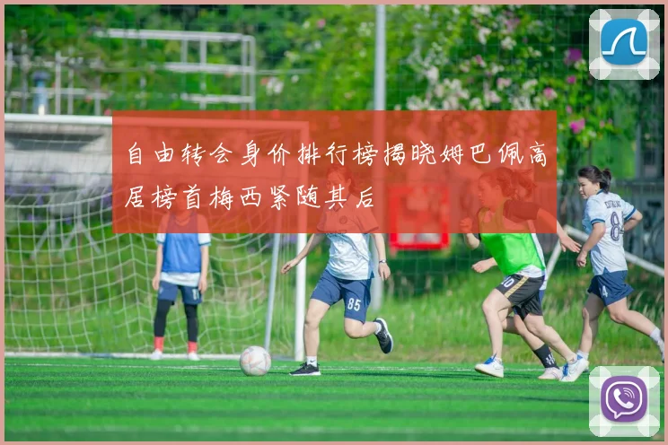 自由转会身价排行榜揭晓姆巴佩高居榜首梅西紧随其后