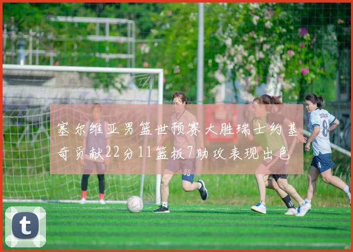 塞尔维亚男篮世预赛大胜瑞士约基奇贡献22分11篮板7助攻表现出色